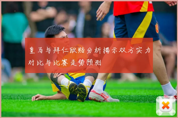 皇马与拜仁欧赔分析揭示双方实力对比与比赛走势预测