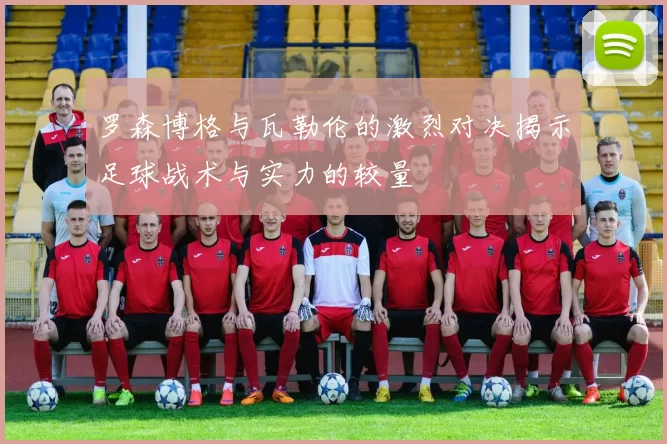 罗森博格与瓦勒伦的激烈对决揭示足球战术与实力的较量