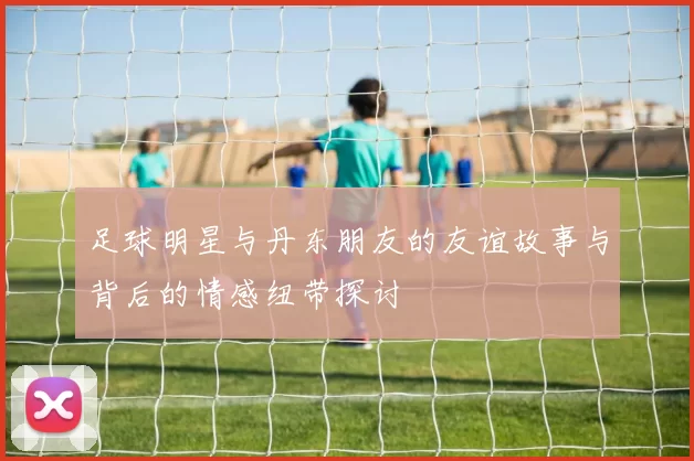 足球明星与丹东朋友的友谊故事与背后的情感纽带探讨