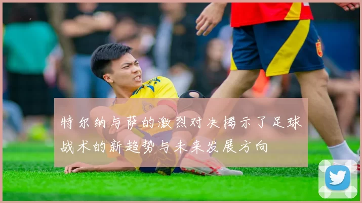 特尔纳与萨的激烈对决揭示了足球战术的新趋势与未来发展方向