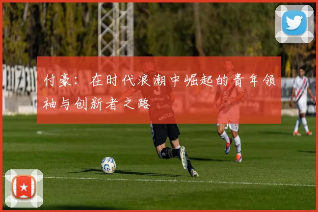 付豪：在时代浪潮中崛起的青年领袖与创新者之路