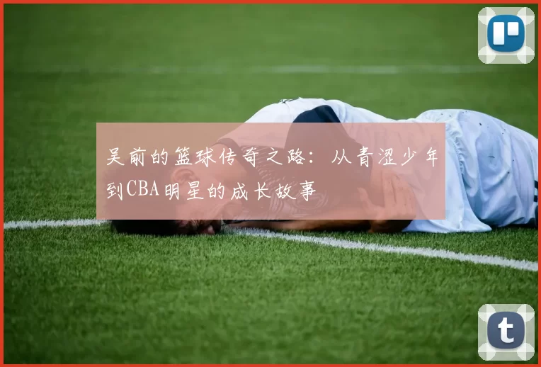 吴前的篮球传奇之路：从青涩少年到CBA明星的成长故事