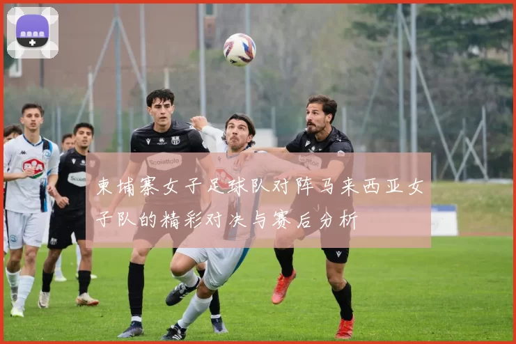 柬埔寨女子足球队对阵马来西亚女子队的精彩对决与赛后分析
