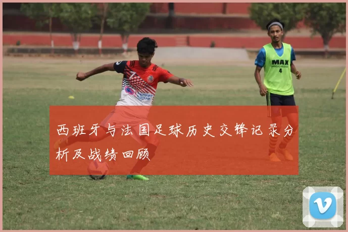 西班牙与法国足球历史交锋记录分析及战绩回顾